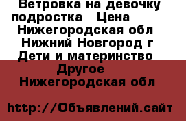 Ветровка на девочку-подростка › Цена ­ 600 - Нижегородская обл., Нижний Новгород г. Дети и материнство » Другое   . Нижегородская обл.